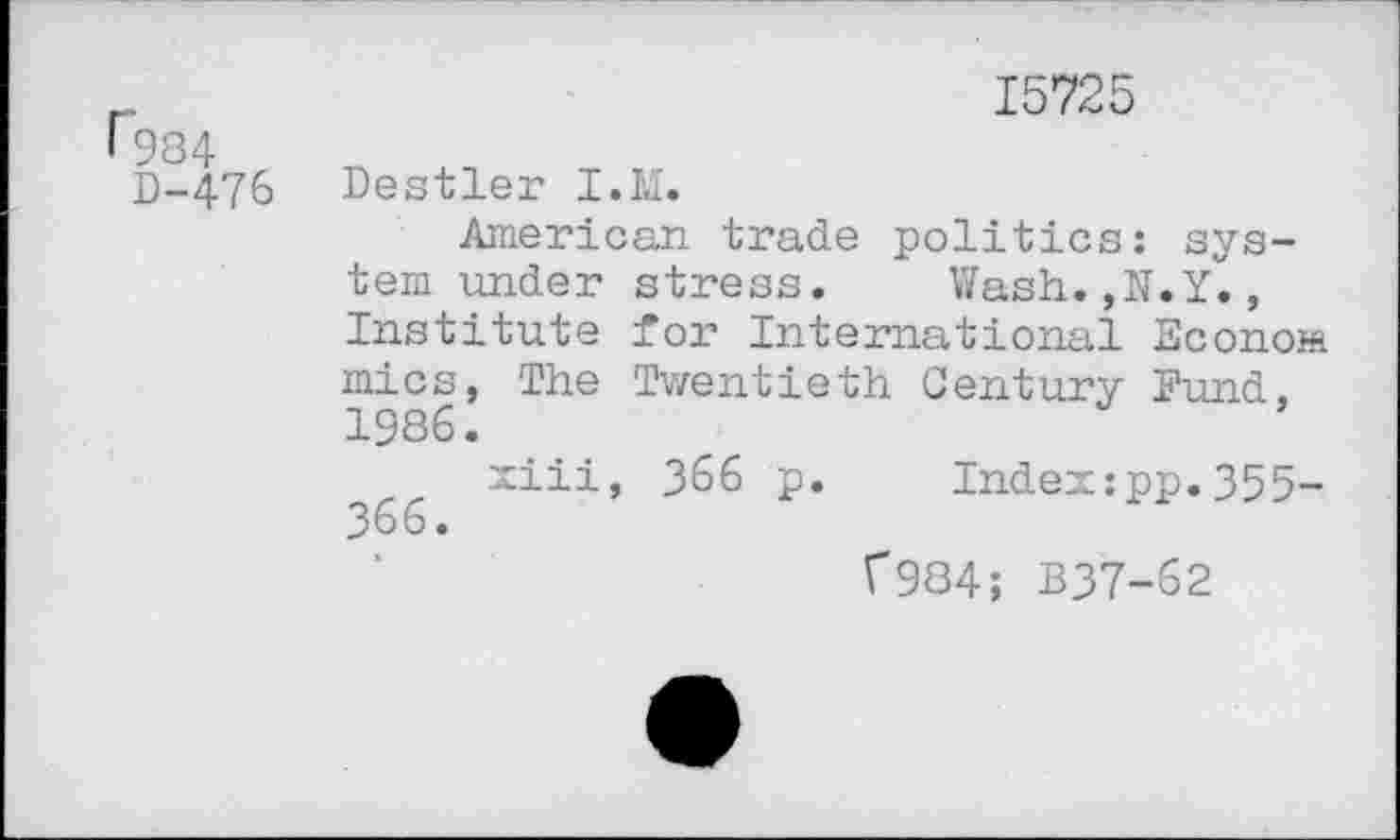 ﻿1*984
D-476
15725
Destler I.M.
American trade politics: system under stress.	Wash.,N.Y.,
Institute for International Econom mics, The Twentieth Century Fund, 1986.
xiii, 366 p.	Index:pp.355-
366.
C984; B37-62